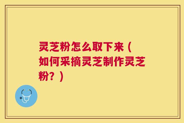 灵芝粉怎么取下来 (如何采摘灵芝制作灵芝粉？)