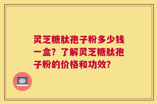 灵芝糖肽孢子粉多少钱一盒？了解灵芝糖肽孢子粉的价格和功效？