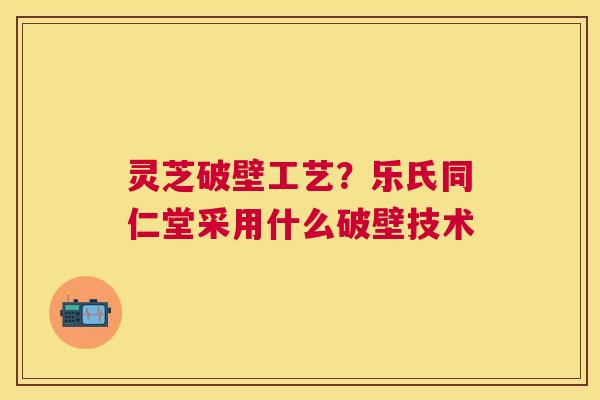 灵芝破壁工艺?乐氏同仁堂采用什么破壁技术 灵芝破壁工艺?乐氏同仁堂采用什么破壁技术