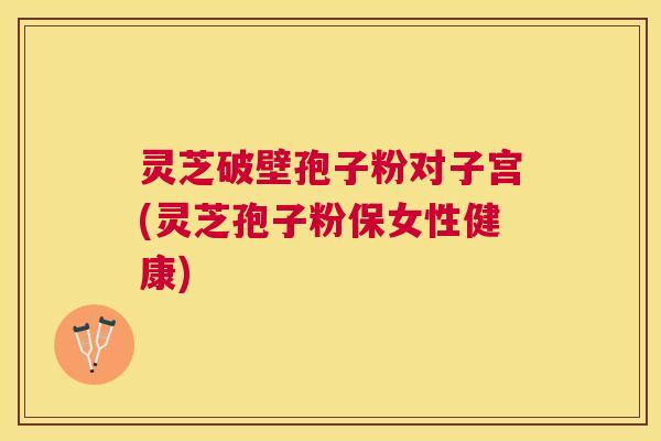灵芝破壁孢子粉对子宫(灵芝孢子粉保女性健康) 灵芝破壁孢子粉对子宫(灵芝孢子粉保女性健康)