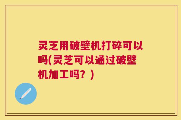 灵芝用破壁机打碎可以吗(灵芝可以通过破壁机加工吗?) 灵芝用破壁机打碎可以吗(灵芝可以通过破壁机加工吗?)