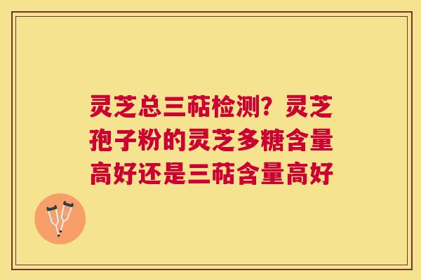 灵芝总三萜检测？灵芝孢子粉的灵芝多糖含量高好还是三萜含量高好