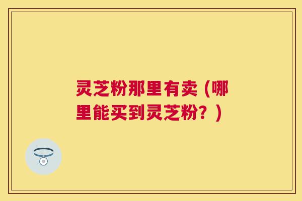 灵芝粉那里有卖 (哪里能买到灵芝粉？)