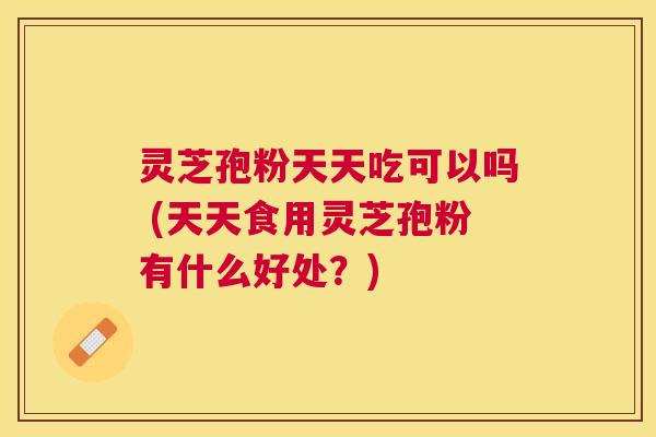 灵芝孢粉天天吃可以吗 (天天食用灵芝孢粉有什么好处？)