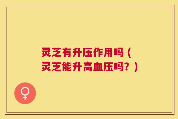 灵芝有升压作用吗 (灵芝能升高吗?) 灵芝有升压作用吗 (灵芝能升高吗?)