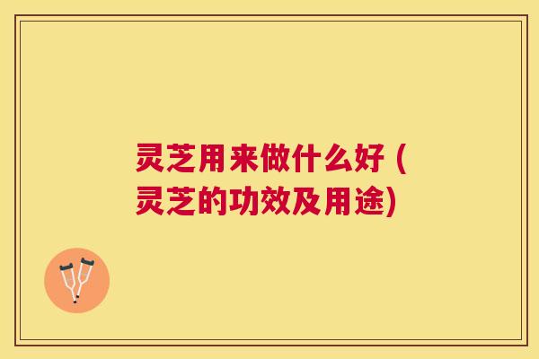 灵芝用来做什么好 (灵芝的功效及用途)