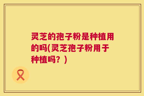 灵芝的孢子粉是种植用的吗(灵芝孢子粉用于种植吗?) 灵芝的孢子粉是种植用的吗(灵芝孢子粉用于种植吗?)