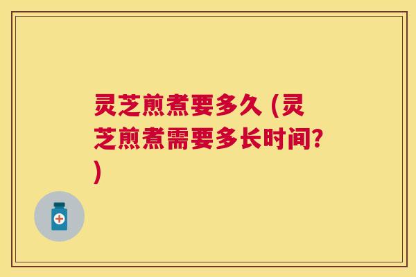 灵芝煎煮要多久 (灵芝煎煮需要多长时间？)