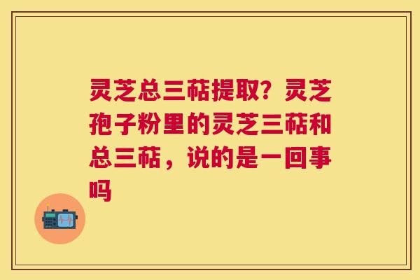灵芝总三萜提取？灵芝孢子粉里的灵芝三萜和总三萜，说的是一回事吗