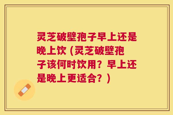 灵芝破壁孢子早上还是晚上饮 (灵芝破壁孢子该何时饮用?早上还是晚上更适合?) 灵芝破壁孢子早上还是晚上饮 (灵芝破壁孢子该何时饮用?早上还是晚上更适合?)