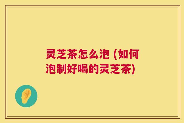 灵芝茶怎么泡 (如何泡制好喝的灵芝茶) 灵芝茶怎么泡 (如何泡制好喝的灵芝茶)
