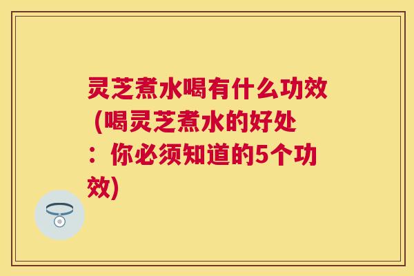 灵芝煮水喝有什么功效 (喝灵芝煮水的好处:你必须知道的5个功效) 灵芝煮水喝有什么功效 (喝灵芝煮水的好处:你必须知道的5个功效)