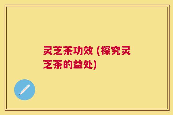 灵芝茶功效 (探究灵芝茶的益处) 灵芝茶功效 (探究灵芝茶的益处)