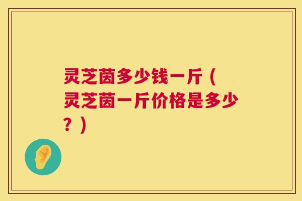 灵芝茵多少钱一斤 (灵芝茵一斤价格是多少?) 灵芝茵多少钱一斤 (灵芝茵一斤价格是多少?)