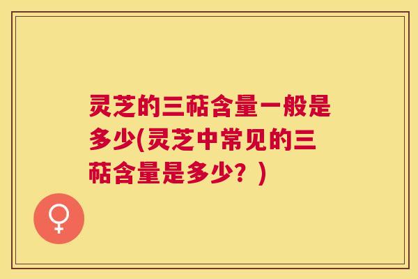灵芝的三萜含量一般是多少(灵芝中常见的三萜含量是多少？)
