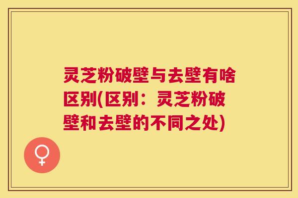 灵芝粉破壁与去壁有啥区别(区别:灵芝粉破壁和去壁的不同之处) 灵芝粉破壁与去壁有啥区别(区别:灵芝粉破壁和去壁的不同之处)
