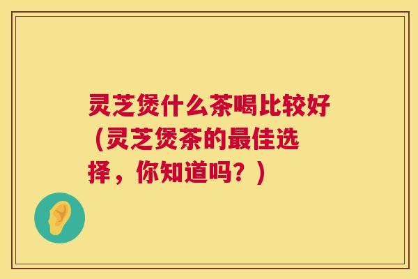 灵芝煲什么茶喝比较好 (灵芝煲茶的佳选择，你知道吗？)