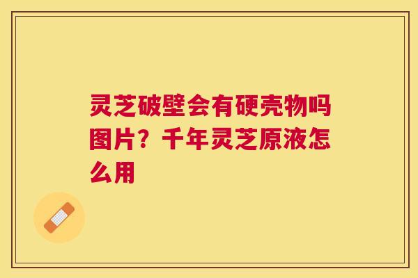 灵芝破壁会有硬壳物吗图片？千年灵芝原液怎么用