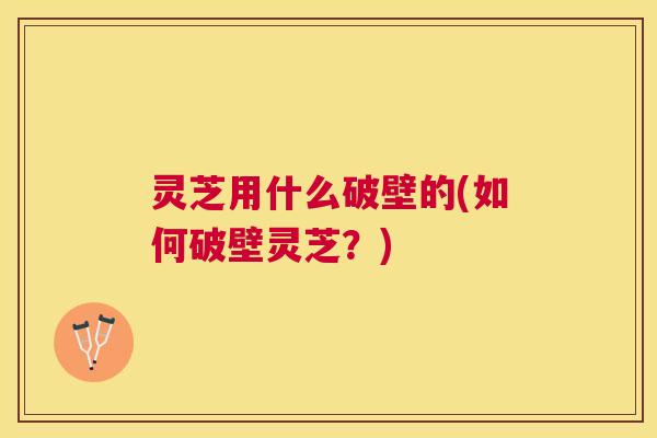 灵芝用什么破壁的(如何破壁灵芝？)