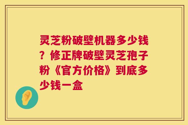 灵芝粉破壁机器多少钱?修正牌破壁灵芝孢子粉《官方价格》到底多少钱一盒 灵芝粉破壁机器多少钱?修正牌破壁灵芝孢子粉《官方价格》到底多少钱一盒