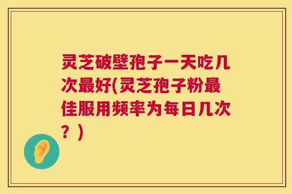 灵芝破壁孢子一天吃几次好(灵芝孢子粉佳服用频率为每日几次?) 灵芝破壁孢子一天吃几次好(灵芝孢子粉佳服用频率为每日几次?)