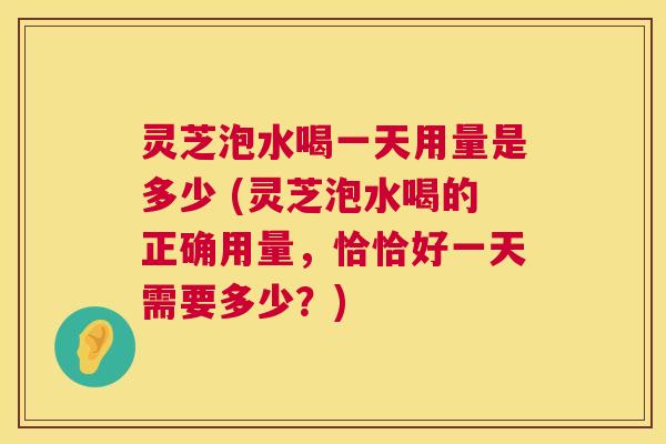 灵芝泡水喝一天用量是多少 (灵芝泡水喝的正确用量，恰恰好一天需要多少？)