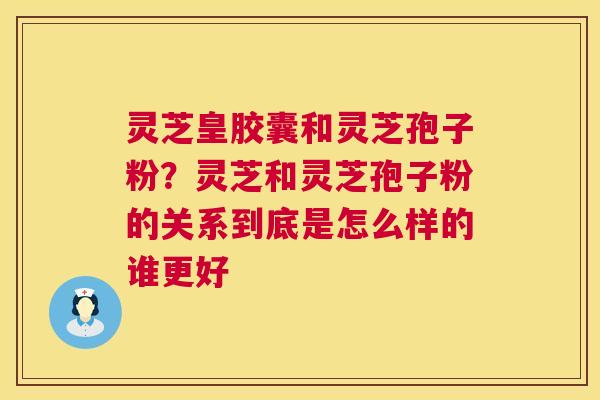 灵芝皇胶囊和灵芝孢子粉?灵芝和灵芝孢子粉的关系到底是怎么样的谁更好 灵芝皇胶囊和灵芝孢子粉?灵芝和灵芝孢子粉的关系到底是怎么样的谁更好