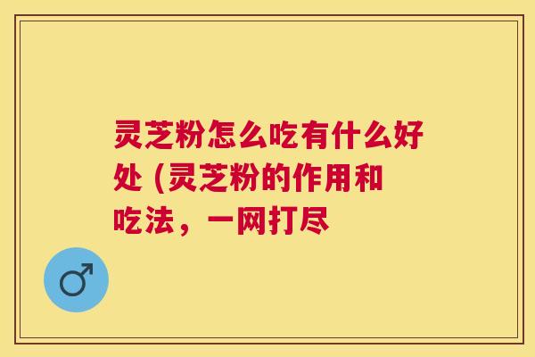 灵芝粉怎么吃有什么好处 (灵芝粉的作用和吃法,一网打尽 灵芝粉怎么吃有什么好处 (灵芝粉的作用和吃法,一网打尽