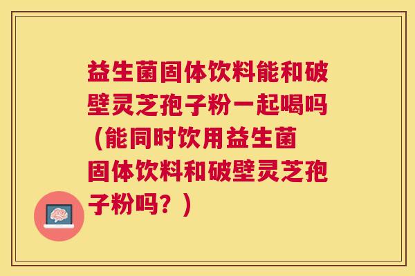 益生菌固体饮料能和破壁灵芝孢子粉一起喝吗 (能同时饮用益生菌固体饮料和破壁灵芝孢子粉吗？)