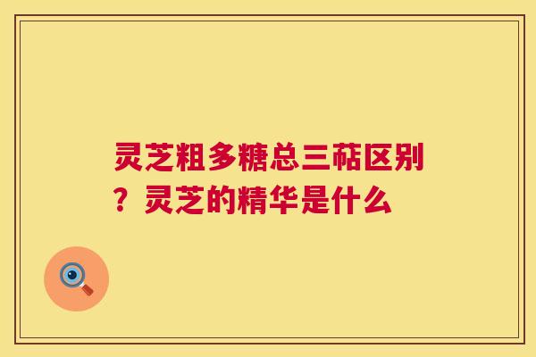 灵芝粗多糖总三萜区别?灵芝的精华是什么 灵芝粗多糖总三萜区别?灵芝的精华是什么