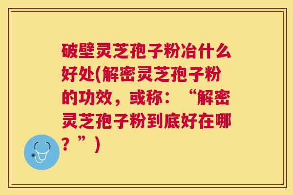 破壁灵芝孢子粉冶什么好处(解密灵芝孢子粉的功效，或称：“解密灵芝孢子粉到底好在哪？”)