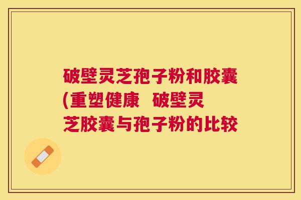 破壁灵芝孢子粉和胶囊(重塑健康 破壁灵芝胶囊与孢子粉的比较 破壁灵芝孢子粉和胶囊(重塑健康 破壁灵芝胶囊与孢子粉的比较