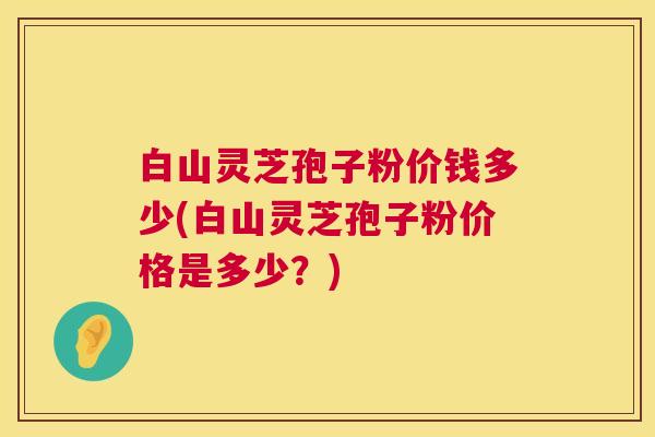 白山灵芝孢子粉价钱多少(白山灵芝孢子粉价格是多少？)