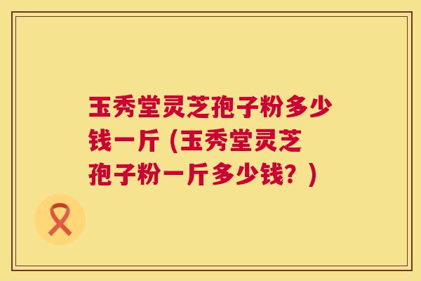玉秀堂灵芝孢子粉多少钱一斤 (玉秀堂灵芝孢子粉一斤多少钱?) 玉秀堂灵芝孢子粉多少钱一斤 (玉秀堂灵芝孢子粉一斤多少钱?)