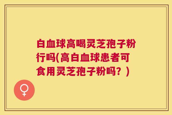 白球高喝灵芝孢子粉行吗(高白球患者可食用灵芝孢子粉吗？)