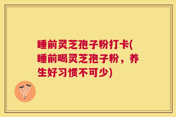 睡前灵芝孢子粉打卡(睡前喝灵芝孢子粉，养生好习惯不可少)
