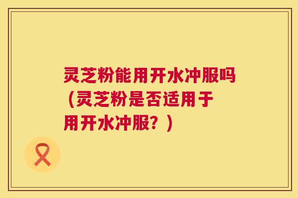 灵芝粉能用开水冲服吗 (灵芝粉是否适用于用开水冲服?) 灵芝粉能用开水冲服吗 (灵芝粉是否适用于用开水冲服?)