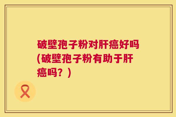 破壁孢子粉对好吗(破壁孢子粉有助于吗?) 破壁孢子粉对好吗(破壁孢子粉有助于吗?)