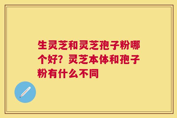 生灵芝和灵芝孢子粉哪个好?灵芝本体和孢子粉有什么不同 生灵芝和灵芝孢子粉哪个好?灵芝本体和孢子粉有什么不同