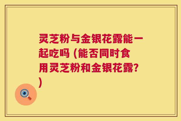 灵芝粉与金银花露能一起吃吗 (能否同时食用灵芝粉和金银花露?) 灵芝粉与金银花露能一起吃吗 (能否同时食用灵芝粉和金银花露?)