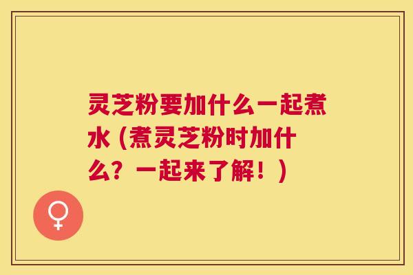 灵芝粉要加什么一起煮水 (煮灵芝粉时加什么？一起来了解！)