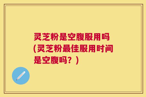 灵芝粉是空腹服用吗 (灵芝粉佳服用时间是空腹吗？)