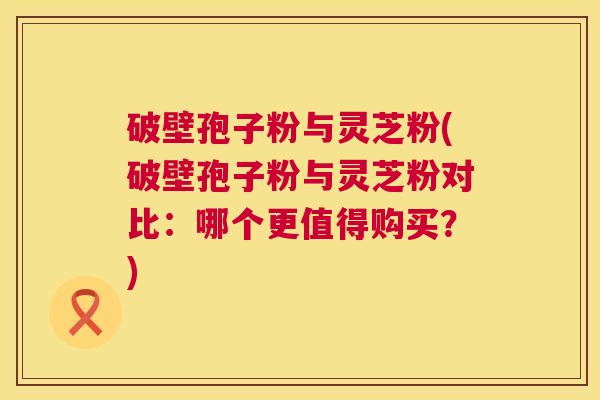 破壁孢子粉与灵芝粉(破壁孢子粉与灵芝粉对比：哪个更值得购买？)