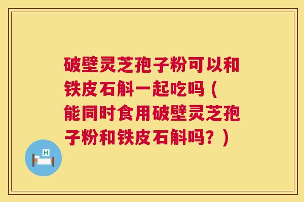 破壁灵芝孢子粉可以和铁皮石斛一起吃吗 (能同时食用破壁灵芝孢子粉和铁皮石斛吗?) 破壁灵芝孢子粉可以和铁皮石斛一起吃吗 (能同时食用破壁灵芝孢子粉和铁皮石斛吗?)