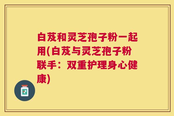 白芨和灵芝孢子粉一起用(白芨与灵芝孢子粉联手:双重护理身心健康) 白芨和灵芝孢子粉一起用(白芨与灵芝孢子粉联手:双重护理身心健康)