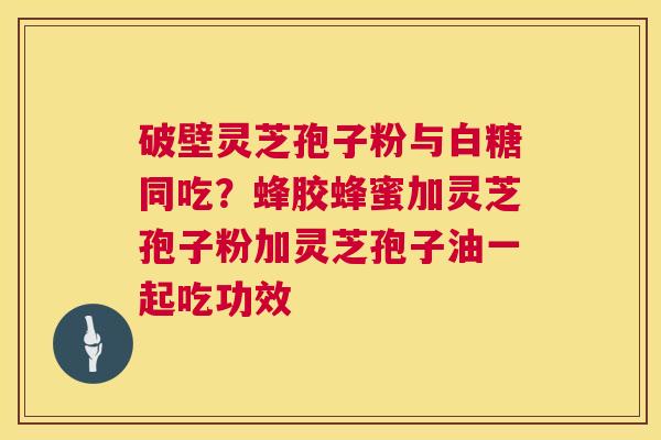 破壁灵芝孢子粉与白糖同吃?蜂胶蜂蜜加灵芝孢子粉加灵芝孢子油一起吃功效 破壁灵芝孢子粉与白糖同吃?蜂胶蜂蜜加灵芝孢子粉加灵芝孢子油一起吃功效