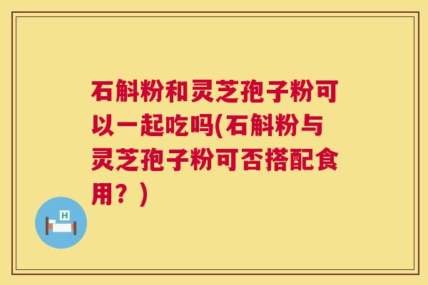 石斛粉和灵芝孢子粉可以一起吃吗(石斛粉与灵芝孢子粉可否搭配食用?) 石斛粉和灵芝孢子粉可以一起吃吗(石斛粉与灵芝孢子粉可否搭配食用?)