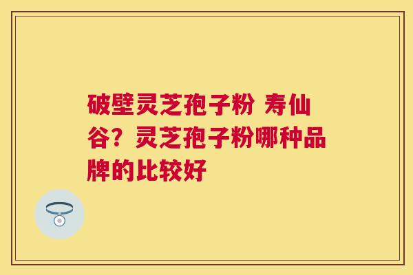破壁灵芝孢子粉 寿仙谷?灵芝孢子粉哪种品牌的比较好 破壁灵芝孢子粉 寿仙谷?灵芝孢子粉哪种品牌的比较好