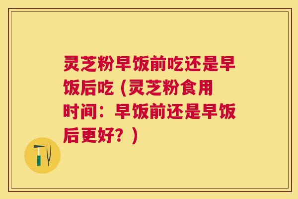 灵芝粉早饭前吃还是早饭后吃 (灵芝粉食用时间:早饭前还是早饭后更好?) 灵芝粉早饭前吃还是早饭后吃 (灵芝粉食用时间:早饭前还是早饭后更好?)