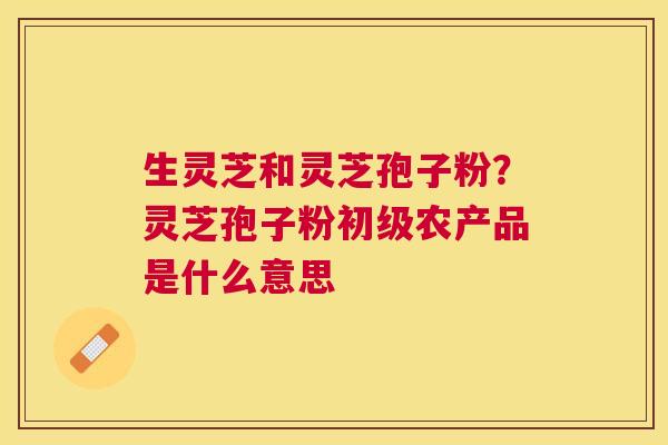 生灵芝和灵芝孢子粉?灵芝孢子粉初级农产品是什么意思 生灵芝和灵芝孢子粉?灵芝孢子粉初级农产品是什么意思